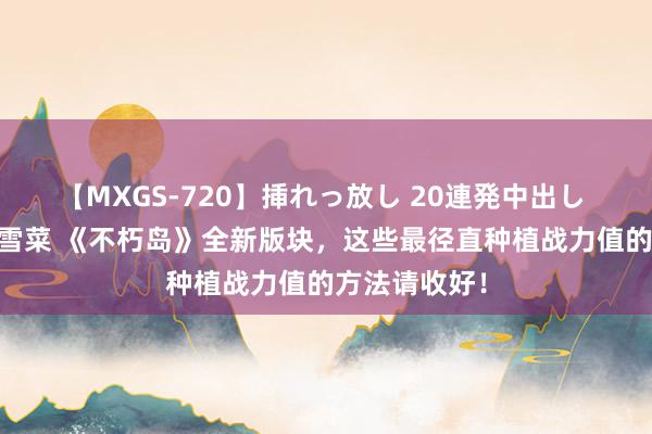 【MXGS-720】挿れっ放し 20連発中出し 人妻女雀士 雪菜 《不朽岛》全新版块，这些最径直种植战力值的方法请收好！