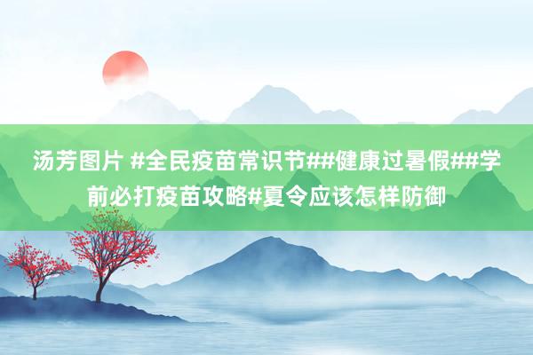 汤芳图片 #全民疫苗常识节##健康过暑假##学前必打疫苗攻略#夏令应该怎样防御