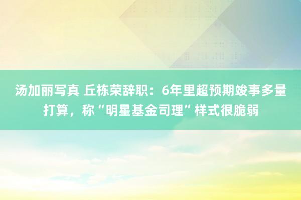 汤加丽写真 丘栋荣辞职：6年里超预期竣事多量打算，称“明星基金司理”样式很脆弱