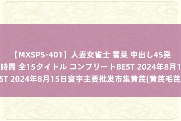 【MXSPS-401】人妻女雀士 雪菜 中出し45発＋厳選21コーナー 10時間 全15タイトル コンプリートBEST 2024年8月15日寰宇主要批发市集黄芪(黄芪毛芪)价钱行情