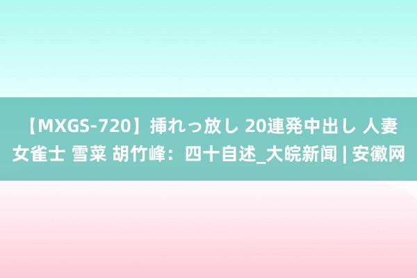 【MXGS-720】挿れっ放し 20連発中出し 人妻女雀士 雪菜 胡竹峰：四十自述_大皖新闻 | 安徽网