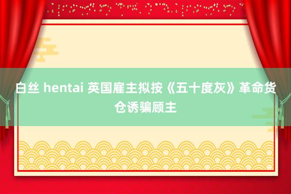 白丝 hentai 英国雇主拟按《五十度灰》革命货仓诱骗顾主