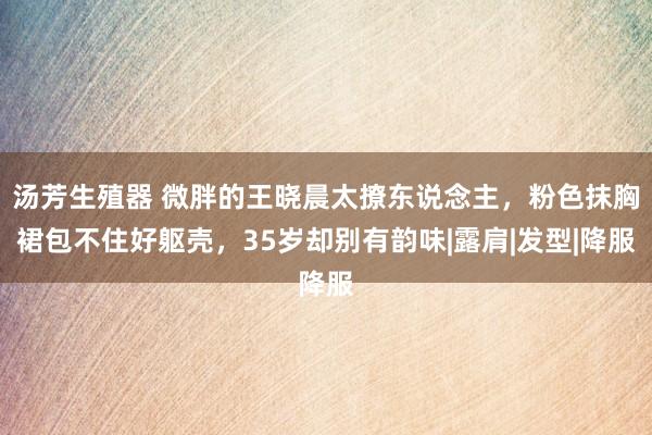 汤芳生殖器 微胖的王晓晨太撩东说念主，粉色抹胸裙包不住好躯壳，35岁却别有韵味|露肩|发型|降服