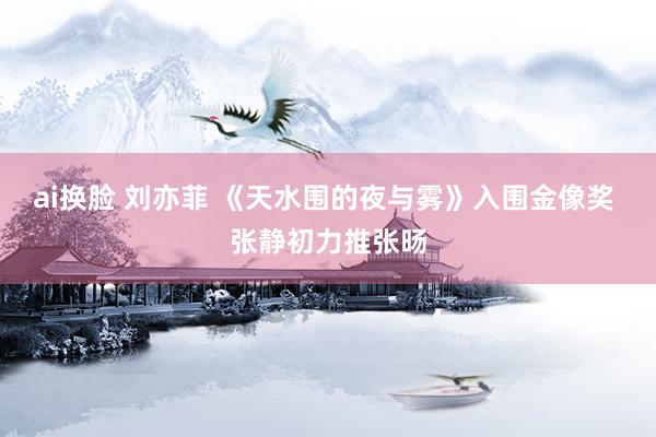 ai换脸 刘亦菲 《天水围的夜与雾》入围金像奖 张静初力推张旸