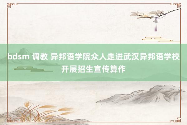 bdsm 调教 异邦语学院众人走进武汉异邦语学校开展招生宣传算作