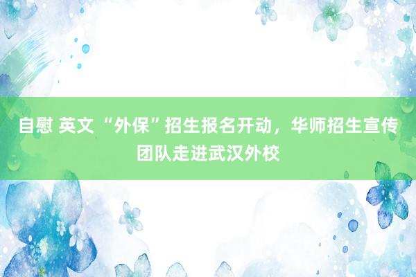 自慰 英文 “外保”招生报名开动，华师招生宣传团队走进武汉外校