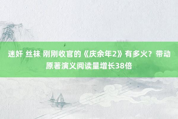 迷奸 丝袜 刚刚收官的《庆余年2》有多火？带动原著演义阅读量增长38倍