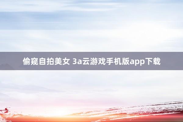 偷窥自拍美女 3a云游戏手机版app下载