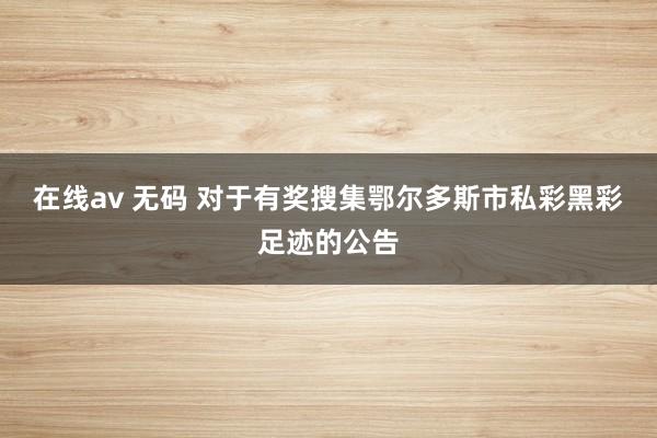 在线av 无码 对于有奖搜集鄂尔多斯市私彩黑彩足迹的公告