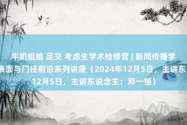 牛奶姐姐 足交 考虑生学术检修营 | 新闻传播学院：新闻传播学表面与门径前沿系列讲座（2024年12月5日，主讲东说念主：邓一恒）