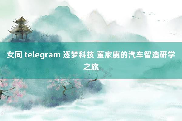 女同 telegram 逐梦科技 董家赓的汽车智造研学之旅