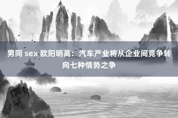 男同 sex 欧阳明高：汽车产业将从企业间竞争转向七种情势之争