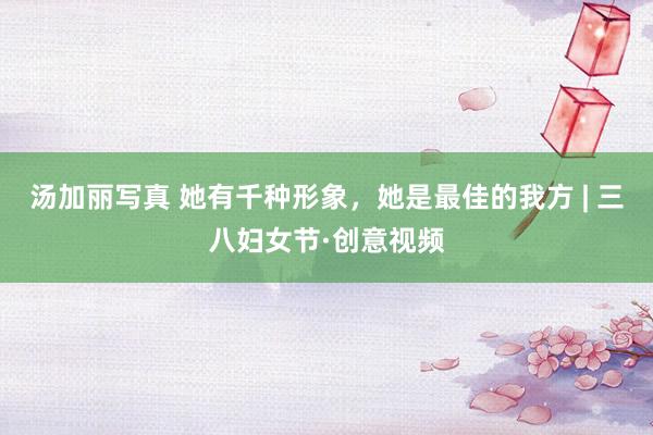 汤加丽写真 她有千种形象，她是最佳的我方 | 三八妇女节·创意视频