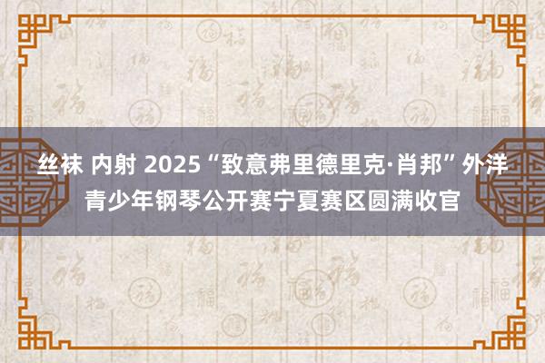丝袜 内射 2025“致意弗里德里克·肖邦”外洋青少年钢琴公开赛宁夏赛区圆满收官