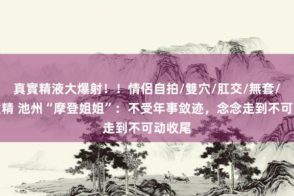 真實精液大爆射！！情侶自拍/雙穴/肛交/無套/大量噴精 池州“摩登姐姐”：不受年事敛迹，念念走到不可动收尾