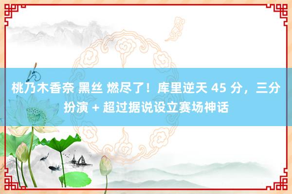 桃乃木香奈 黑丝 燃尽了！库里逆天 45 分，三分扮演 + 超过据说设立赛场神话