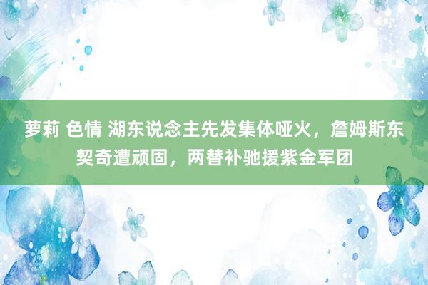 萝莉 色情 湖东说念主先发集体哑火，詹姆斯东契奇遭顽固，两替补驰援紫金军团