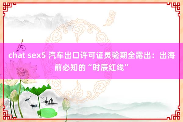 chat sex5 汽车出口许可证灵验期全露出：出海前必知的“时辰红线”
