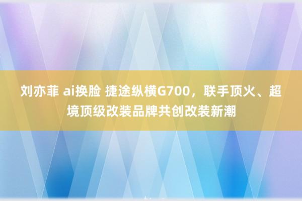 刘亦菲 ai换脸 捷途纵横G700，联手顶火、超境顶级改装品牌共创改装新潮
