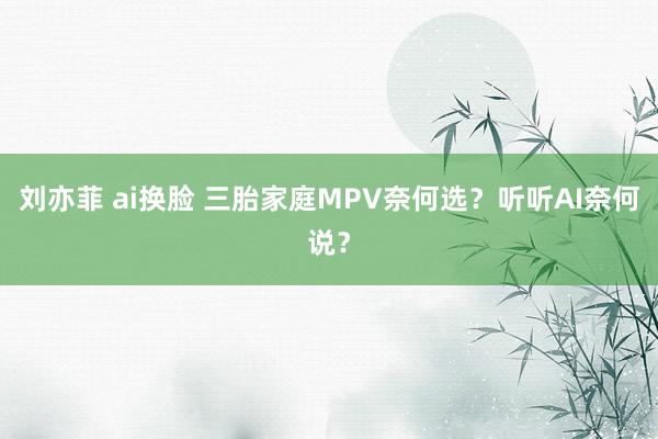 刘亦菲 ai换脸 三胎家庭MPV奈何选？听听AI奈何说？