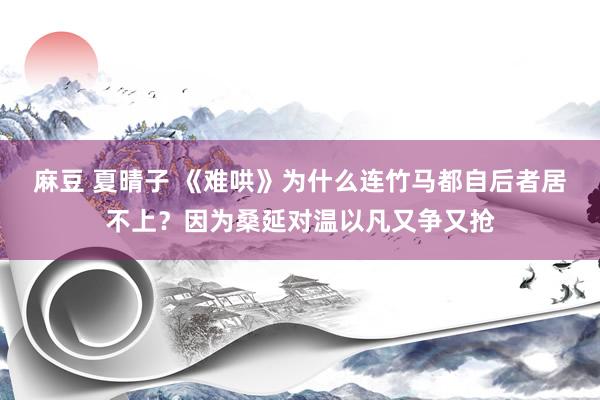 麻豆 夏晴子 《难哄》为什么连竹马都自后者居不上？因为桑延对温以凡又争又抢