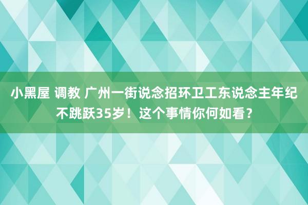 小黑屋 调教 广州一街说念招环卫工东说念主年纪不跳跃35岁！这个事情你何如看？