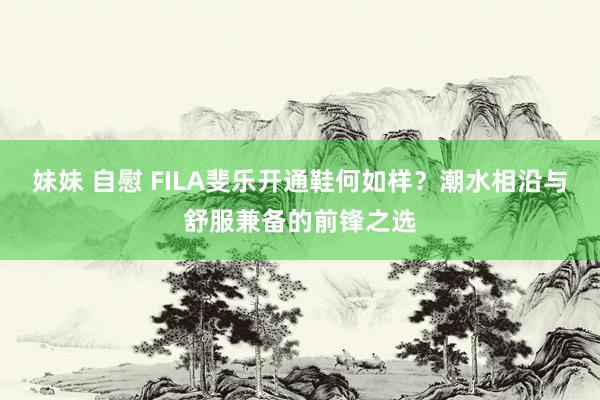 妹妹 自慰 FILA斐乐开通鞋何如样？潮水相沿与舒服兼备的前锋之选