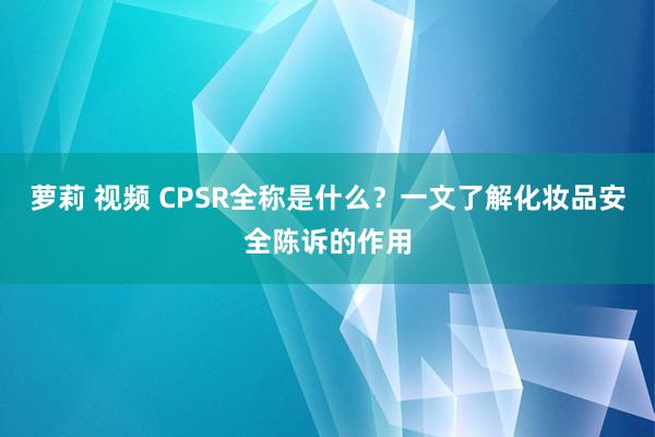 萝莉 视频 CPSR全称是什么？一文了解化妆品安全陈诉的作用