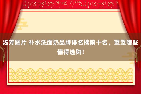 汤芳图片 补水洗面奶品牌排名榜前十名，望望哪些值得选购！