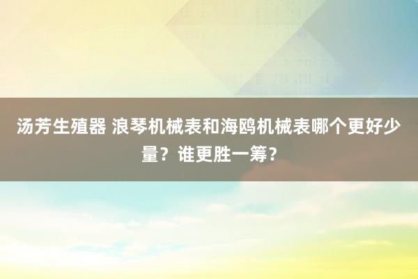 汤芳生殖器 浪琴机械表和海鸥机械表哪个更好少量？谁更胜一筹？