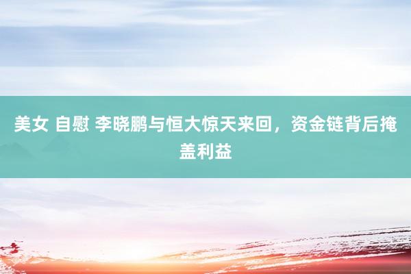 美女 自慰 李晓鹏与恒大惊天来回，资金链背后掩盖利益
