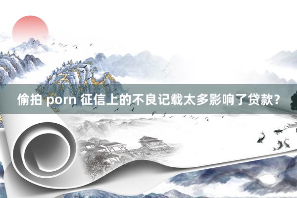 偷拍 porn 征信上的不良记载太多影响了贷款？