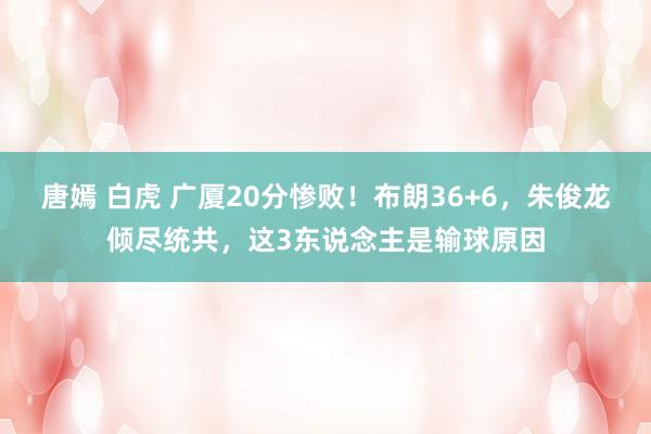唐嫣 白虎 广厦20分惨败！布朗36+6，朱俊龙倾尽统共，这3东说念主是输球原因