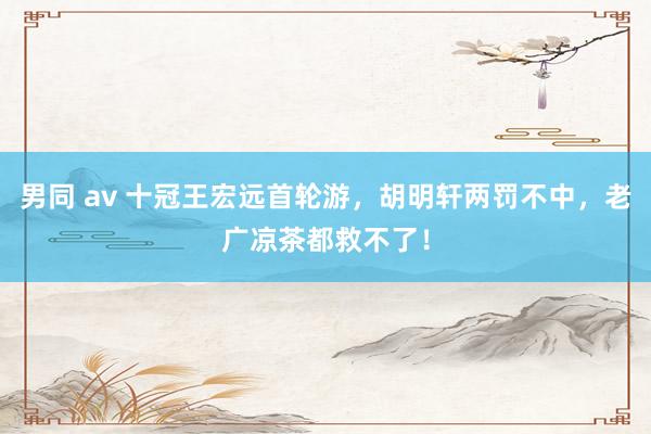 男同 av 十冠王宏远首轮游，胡明轩两罚不中，老广凉茶都救不了！