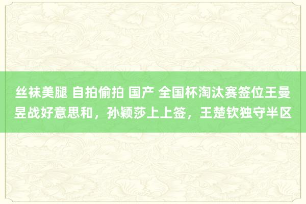 丝袜美腿 自拍偷拍 国产 全国杯淘汰赛签位王曼昱战好意思和，孙颖莎上上签，王楚钦独守半区