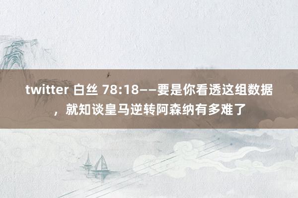 twitter 白丝 78:18——要是你看透这组数据，就知谈皇马逆转阿森纳有多难了