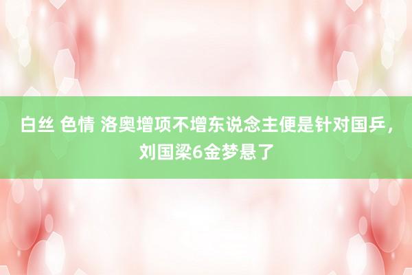 白丝 色情 洛奥增项不增东说念主便是针对国乒，刘国梁6金梦悬了