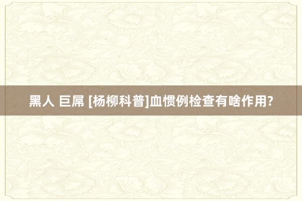 黑人 巨屌 [杨柳科普]血惯例检查有啥作用?