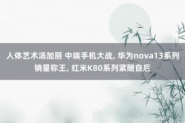 人体艺术汤加丽 中端手机大战， 华为nova13系列销量称王， 红米K80系列紧随自后