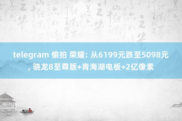 telegram 偷拍 荣耀: 从6199元跌至5098元， 骁龙8至尊版+青海湖电板+2亿像素