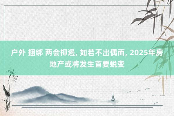 户外 捆绑 两会抑遏， 如若不出偶而， 2025年房地产或将发生首要蜕变