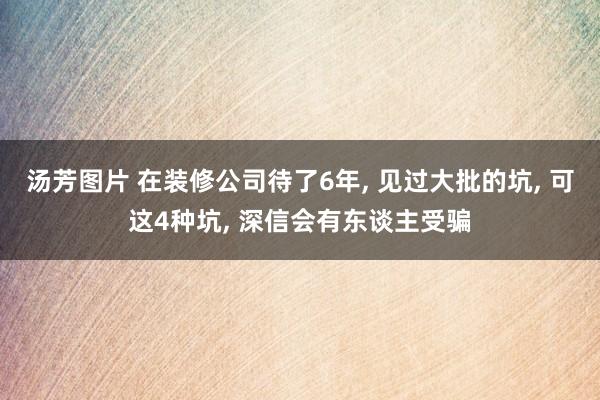 汤芳图片 在装修公司待了6年， 见过大批的坑， 可这4种坑， 深信会有东谈主受骗