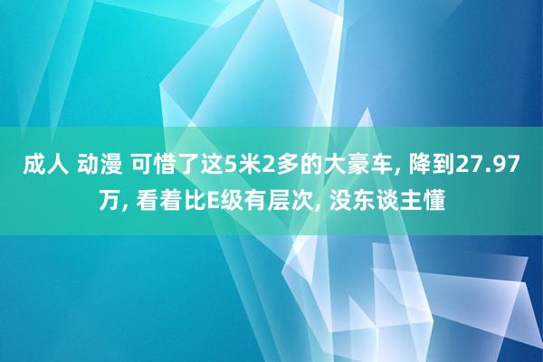成人 动漫 可惜了这5米2多的大豪车， 降到27.97万， 看着比E级有层次， 没东谈主懂