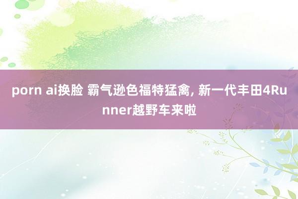 porn ai换脸 霸气逊色福特猛禽， 新一代丰田4Runner越野车来啦