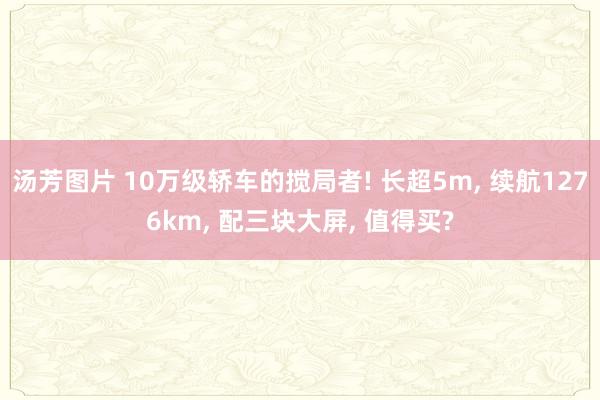 汤芳图片 10万级轿车的搅局者! 长超5m， 续航1276km， 配三块大屏， 值得买?