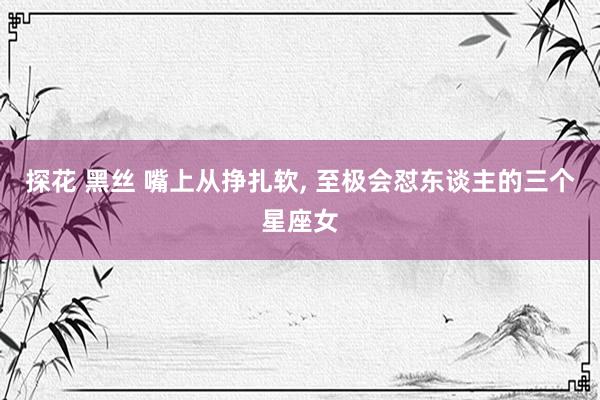 探花 黑丝 嘴上从挣扎软， 至极会怼东谈主的三个星座女