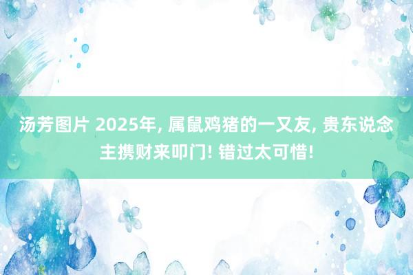 汤芳图片 2025年， 属鼠鸡猪的一又友， 贵东说念主携财来叩门! 错过太可惜!