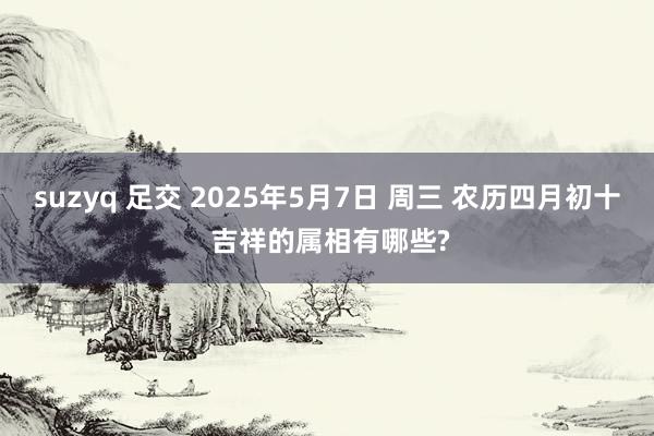 suzyq 足交 2025年5月7日 周三 农历四月初十 吉祥的属相有哪些?