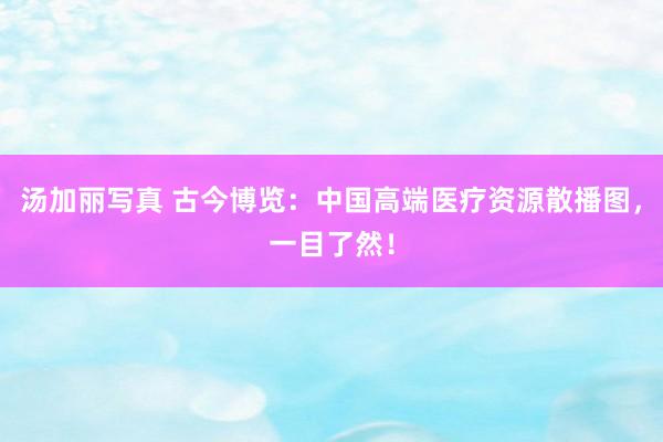汤加丽写真 古今博览：中国高端医疗资源散播图，一目了然！