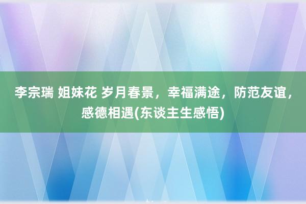 李宗瑞 姐妹花 岁月春景，幸福满途，防范友谊，感德相遇(东谈主生感悟)